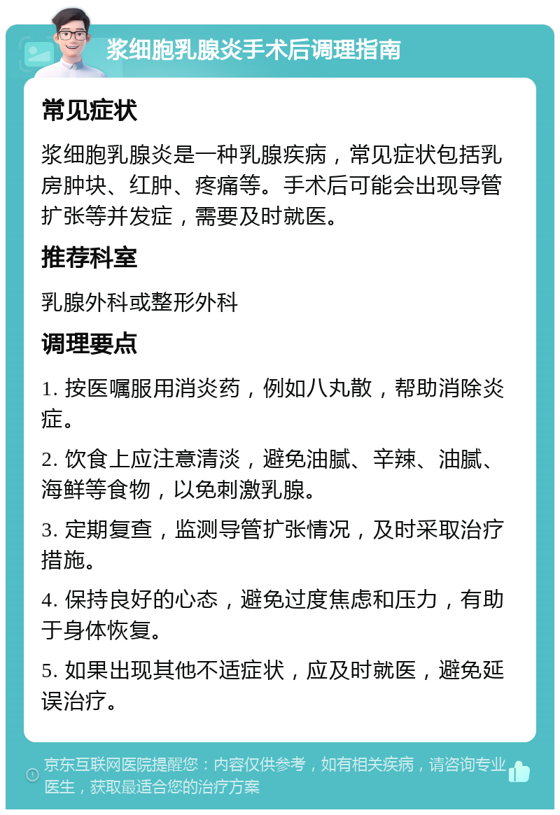 浆细胞乳腺炎手术后调理指南 常见症状 浆细胞乳腺炎是一种乳腺疾病，常见症状包括乳房肿块、红肿、疼痛等。手术后可能会出现导管扩张等并发症，需要及时就医。 推荐科室 乳腺外科或整形外科 调理要点 1. 按医嘱服用消炎药，例如八丸散，帮助消除炎症。 2. 饮食上应注意清淡，避免油腻、辛辣、油腻、海鲜等食物，以免刺激乳腺。 3. 定期复查，监测导管扩张情况，及时采取治疗措施。 4. 保持良好的心态，避免过度焦虑和压力，有助于身体恢复。 5. 如果出现其他不适症状，应及时就医，避免延误治疗。