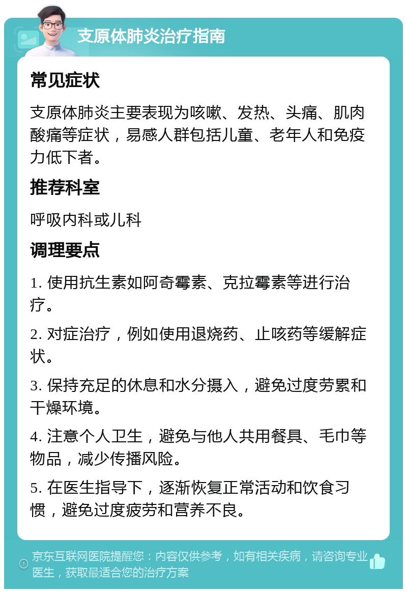 支原体肺炎治疗指南 常见症状 支原体肺炎主要表现为咳嗽、发热、头痛、肌肉酸痛等症状，易感人群包括儿童、老年人和免疫力低下者。 推荐科室 呼吸内科或儿科 调理要点 1. 使用抗生素如阿奇霉素、克拉霉素等进行治疗。 2. 对症治疗，例如使用退烧药、止咳药等缓解症状。 3. 保持充足的休息和水分摄入，避免过度劳累和干燥环境。 4. 注意个人卫生，避免与他人共用餐具、毛巾等物品，减少传播风险。 5. 在医生指导下，逐渐恢复正常活动和饮食习惯，避免过度疲劳和营养不良。