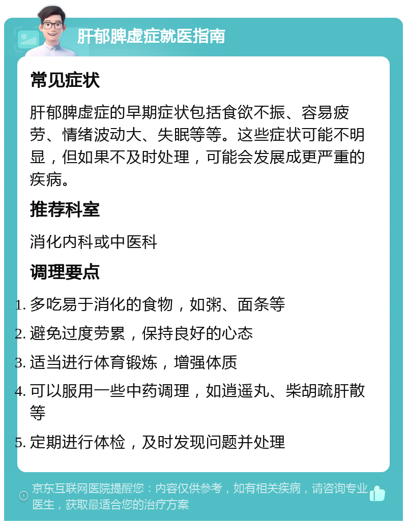 肝郁脾虚症就医指南 常见症状 肝郁脾虚症的早期症状包括食欲不振、容易疲劳、情绪波动大、失眠等等。这些症状可能不明显，但如果不及时处理，可能会发展成更严重的疾病。 推荐科室 消化内科或中医科 调理要点 多吃易于消化的食物，如粥、面条等 避免过度劳累，保持良好的心态 适当进行体育锻炼，增强体质 可以服用一些中药调理，如逍遥丸、柴胡疏肝散等 定期进行体检，及时发现问题并处理