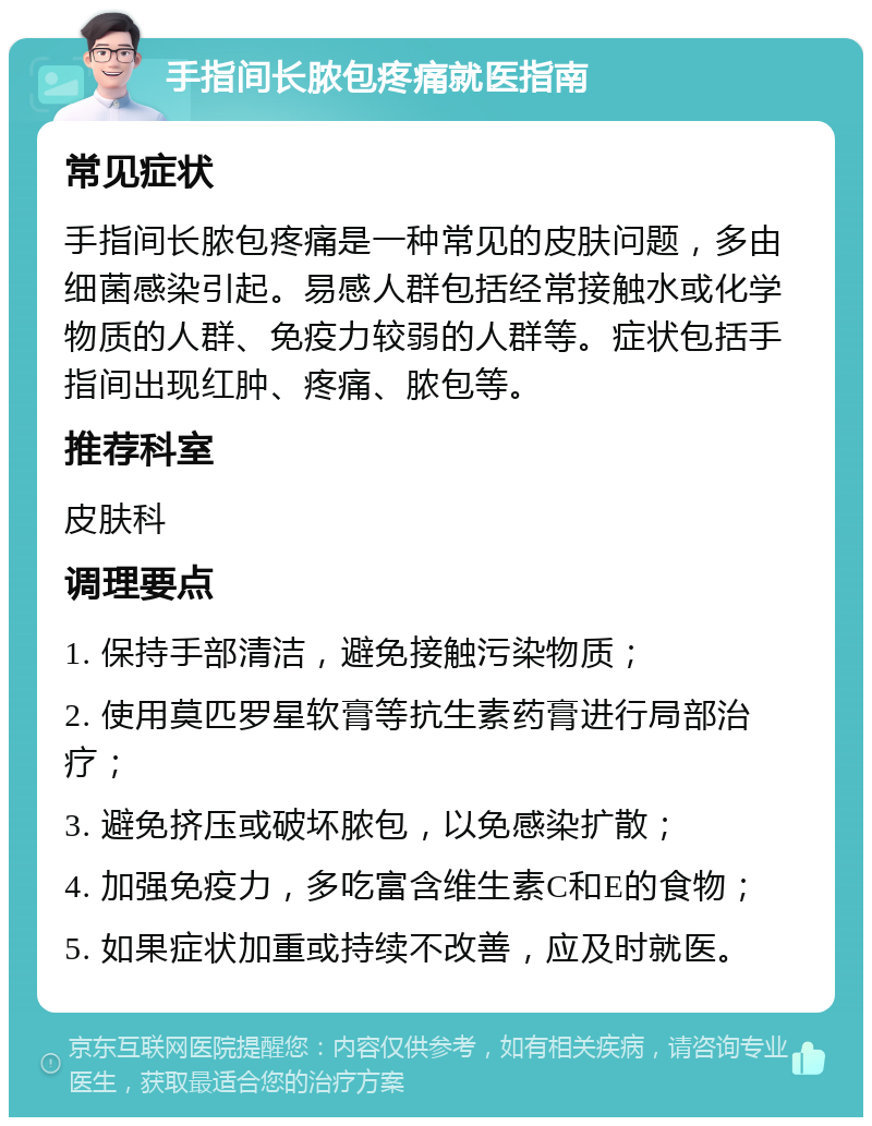 手指间长脓包疼痛就医指南 常见症状 手指间长脓包疼痛是一种常见的皮肤问题，多由细菌感染引起。易感人群包括经常接触水或化学物质的人群、免疫力较弱的人群等。症状包括手指间出现红肿、疼痛、脓包等。 推荐科室 皮肤科 调理要点 1. 保持手部清洁，避免接触污染物质； 2. 使用莫匹罗星软膏等抗生素药膏进行局部治疗； 3. 避免挤压或破坏脓包，以免感染扩散； 4. 加强免疫力，多吃富含维生素C和E的食物； 5. 如果症状加重或持续不改善，应及时就医。