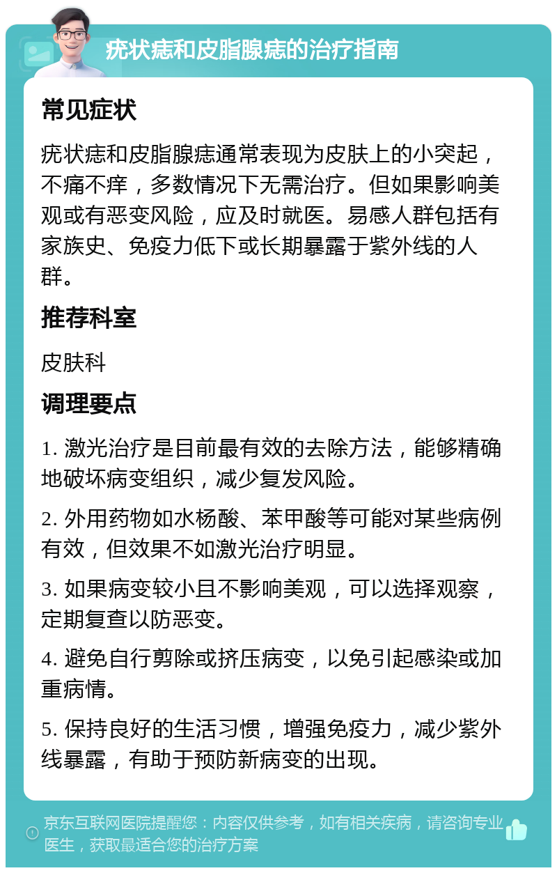 疣状痣和皮脂腺痣的治疗指南 常见症状 疣状痣和皮脂腺痣通常表现为皮肤上的小突起，不痛不痒，多数情况下无需治疗。但如果影响美观或有恶变风险，应及时就医。易感人群包括有家族史、免疫力低下或长期暴露于紫外线的人群。 推荐科室 皮肤科 调理要点 1. 激光治疗是目前最有效的去除方法，能够精确地破坏病变组织，减少复发风险。 2. 外用药物如水杨酸、苯甲酸等可能对某些病例有效，但效果不如激光治疗明显。 3. 如果病变较小且不影响美观，可以选择观察，定期复查以防恶变。 4. 避免自行剪除或挤压病变，以免引起感染或加重病情。 5. 保持良好的生活习惯，增强免疫力，减少紫外线暴露，有助于预防新病变的出现。