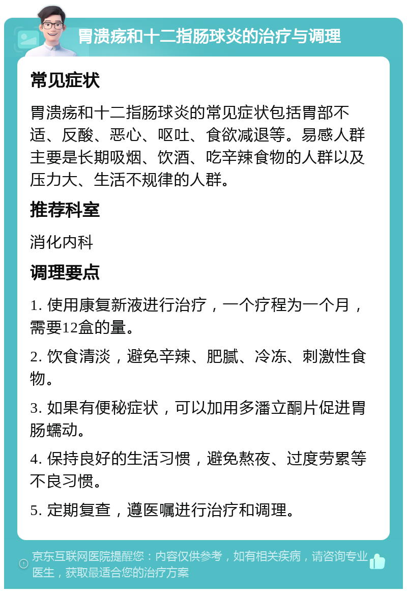 胃溃疡和十二指肠球炎的治疗与调理 常见症状 胃溃疡和十二指肠球炎的常见症状包括胃部不适、反酸、恶心、呕吐、食欲减退等。易感人群主要是长期吸烟、饮酒、吃辛辣食物的人群以及压力大、生活不规律的人群。 推荐科室 消化内科 调理要点 1. 使用康复新液进行治疗，一个疗程为一个月，需要12盒的量。 2. 饮食清淡，避免辛辣、肥腻、冷冻、刺激性食物。 3. 如果有便秘症状，可以加用多潘立酮片促进胃肠蠕动。 4. 保持良好的生活习惯，避免熬夜、过度劳累等不良习惯。 5. 定期复查，遵医嘱进行治疗和调理。