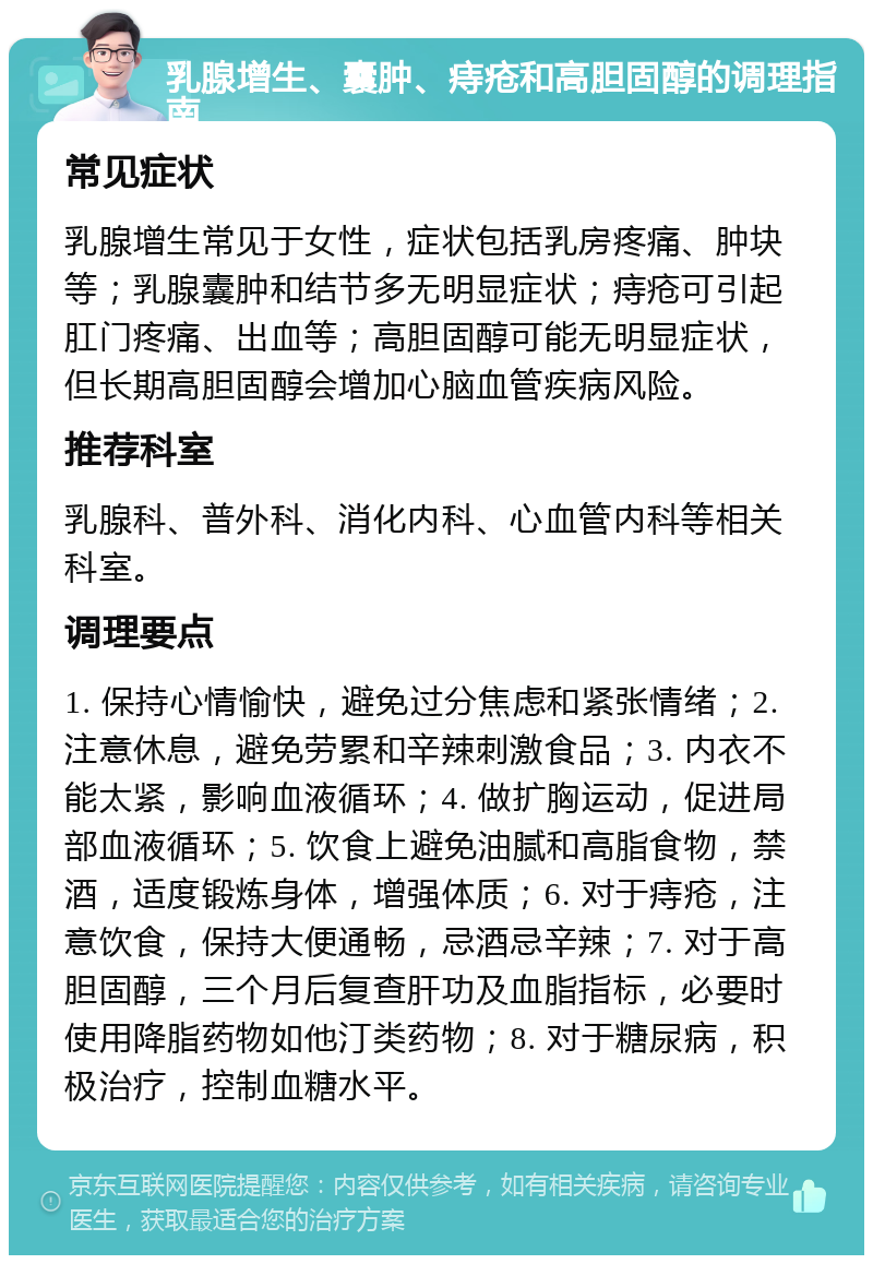 乳腺增生、囊肿、痔疮和高胆固醇的调理指南 常见症状 乳腺增生常见于女性，症状包括乳房疼痛、肿块等；乳腺囊肿和结节多无明显症状；痔疮可引起肛门疼痛、出血等；高胆固醇可能无明显症状，但长期高胆固醇会增加心脑血管疾病风险。 推荐科室 乳腺科、普外科、消化内科、心血管内科等相关科室。 调理要点 1. 保持心情愉快，避免过分焦虑和紧张情绪；2. 注意休息，避免劳累和辛辣刺激食品；3. 内衣不能太紧，影响血液循环；4. 做扩胸运动，促进局部血液循环；5. 饮食上避免油腻和高脂食物，禁酒，适度锻炼身体，增强体质；6. 对于痔疮，注意饮食，保持大便通畅，忌酒忌辛辣；7. 对于高胆固醇，三个月后复查肝功及血脂指标，必要时使用降脂药物如他汀类药物；8. 对于糖尿病，积极治疗，控制血糖水平。