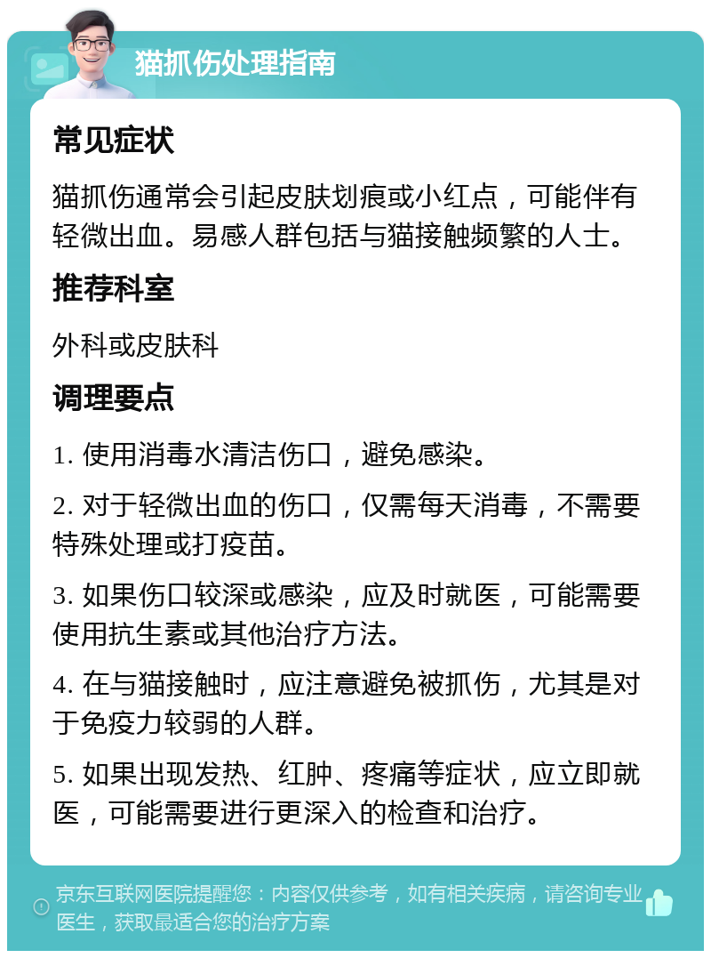 猫抓伤处理指南 常见症状 猫抓伤通常会引起皮肤划痕或小红点，可能伴有轻微出血。易感人群包括与猫接触频繁的人士。 推荐科室 外科或皮肤科 调理要点 1. 使用消毒水清洁伤口，避免感染。 2. 对于轻微出血的伤口，仅需每天消毒，不需要特殊处理或打疫苗。 3. 如果伤口较深或感染，应及时就医，可能需要使用抗生素或其他治疗方法。 4. 在与猫接触时，应注意避免被抓伤，尤其是对于免疫力较弱的人群。 5. 如果出现发热、红肿、疼痛等症状，应立即就医，可能需要进行更深入的检查和治疗。