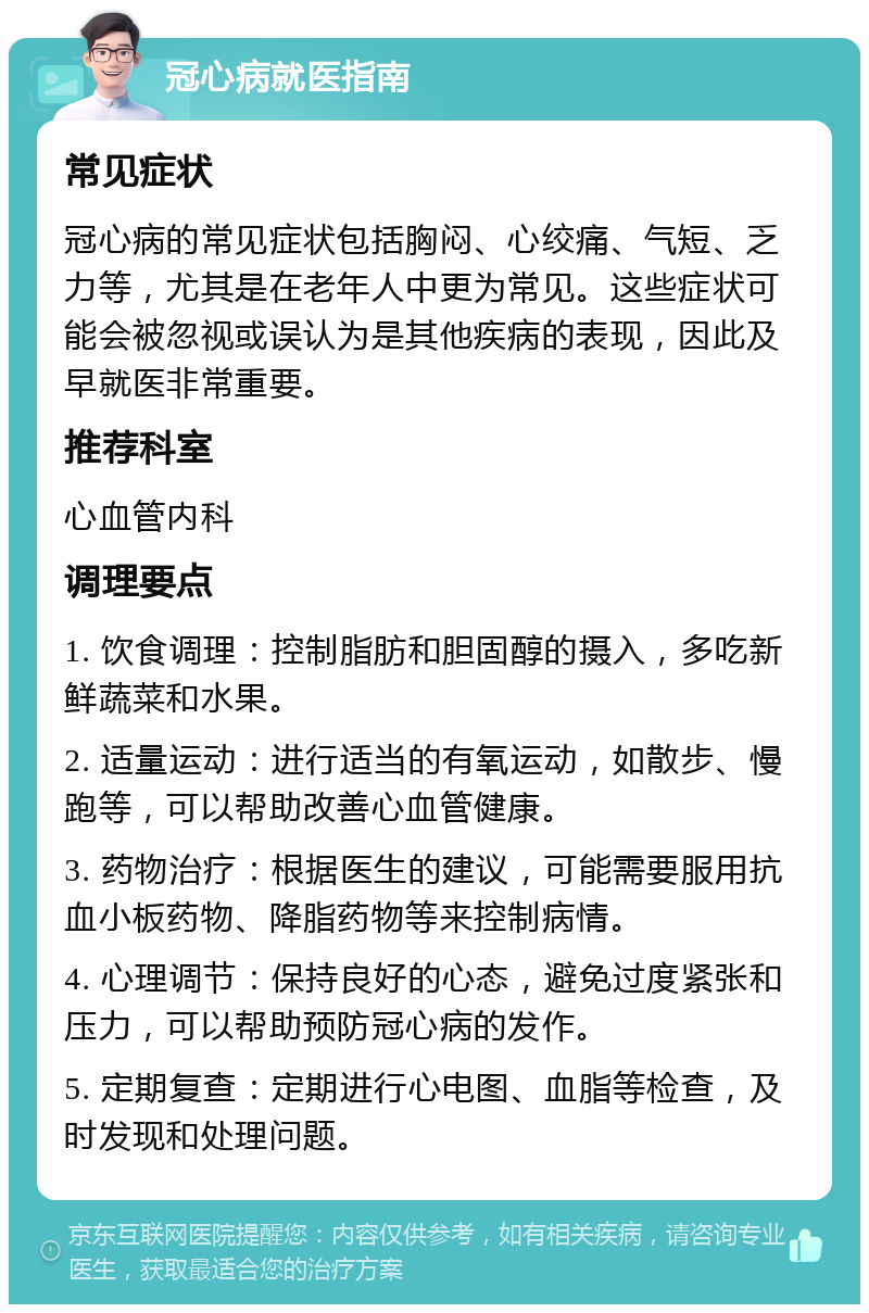 冠心病就医指南 常见症状 冠心病的常见症状包括胸闷、心绞痛、气短、乏力等，尤其是在老年人中更为常见。这些症状可能会被忽视或误认为是其他疾病的表现，因此及早就医非常重要。 推荐科室 心血管内科 调理要点 1. 饮食调理：控制脂肪和胆固醇的摄入，多吃新鲜蔬菜和水果。 2. 适量运动：进行适当的有氧运动，如散步、慢跑等，可以帮助改善心血管健康。 3. 药物治疗：根据医生的建议，可能需要服用抗血小板药物、降脂药物等来控制病情。 4. 心理调节：保持良好的心态，避免过度紧张和压力，可以帮助预防冠心病的发作。 5. 定期复查：定期进行心电图、血脂等检查，及时发现和处理问题。