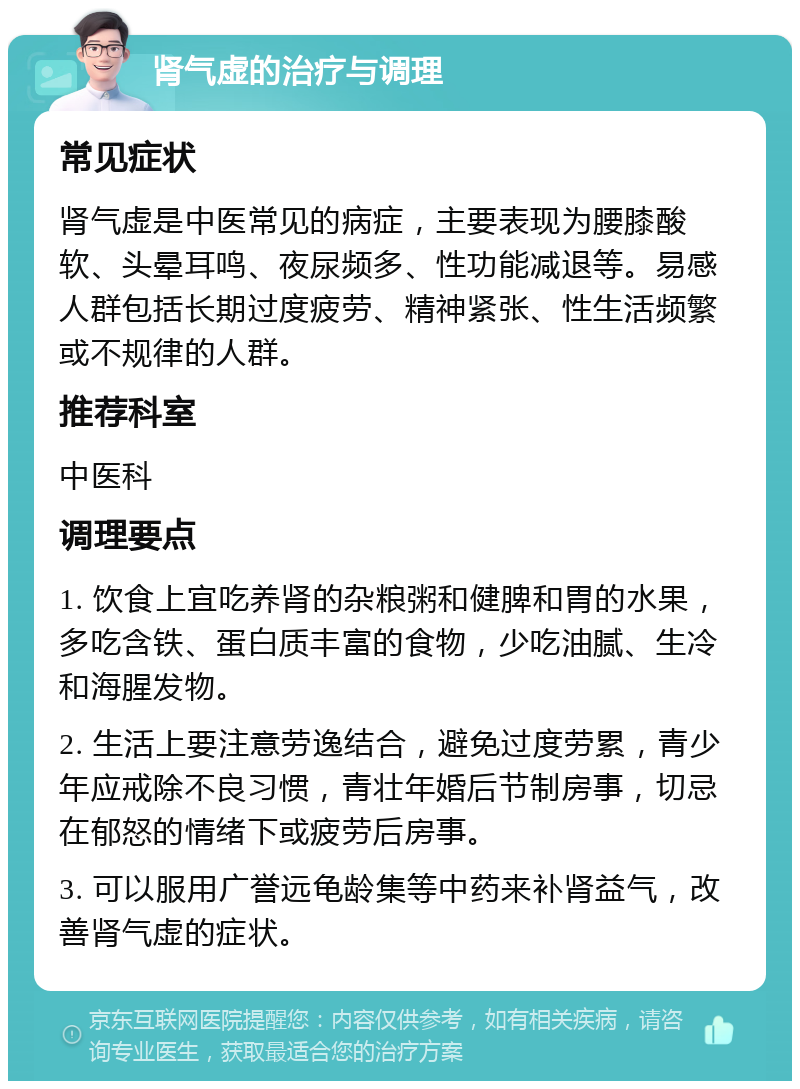 肾气虚的治疗与调理 常见症状 肾气虚是中医常见的病症，主要表现为腰膝酸软、头晕耳鸣、夜尿频多、性功能减退等。易感人群包括长期过度疲劳、精神紧张、性生活频繁或不规律的人群。 推荐科室 中医科 调理要点 1. 饮食上宜吃养肾的杂粮粥和健脾和胃的水果，多吃含铁、蛋白质丰富的食物，少吃油腻、生冷和海腥发物。 2. 生活上要注意劳逸结合，避免过度劳累，青少年应戒除不良习惯，青壮年婚后节制房事，切忌在郁怒的情绪下或疲劳后房事。 3. 可以服用广誉远龟龄集等中药来补肾益气，改善肾气虚的症状。