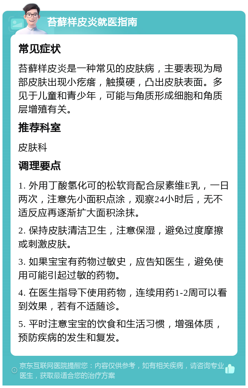 苔藓样皮炎就医指南 常见症状 苔藓样皮炎是一种常见的皮肤病，主要表现为局部皮肤出现小疙瘩，触摸硬，凸出皮肤表面。多见于儿童和青少年，可能与角质形成细胞和角质层增殖有关。 推荐科室 皮肤科 调理要点 1. 外用丁酸氢化可的松软膏配合尿素维E乳，一日两次，注意先小面积点涂，观察24小时后，无不适反应再逐渐扩大面积涂抹。 2. 保持皮肤清洁卫生，注意保湿，避免过度摩擦或刺激皮肤。 3. 如果宝宝有药物过敏史，应告知医生，避免使用可能引起过敏的药物。 4. 在医生指导下使用药物，连续用药1-2周可以看到效果，若有不适随诊。 5. 平时注意宝宝的饮食和生活习惯，增强体质，预防疾病的发生和复发。