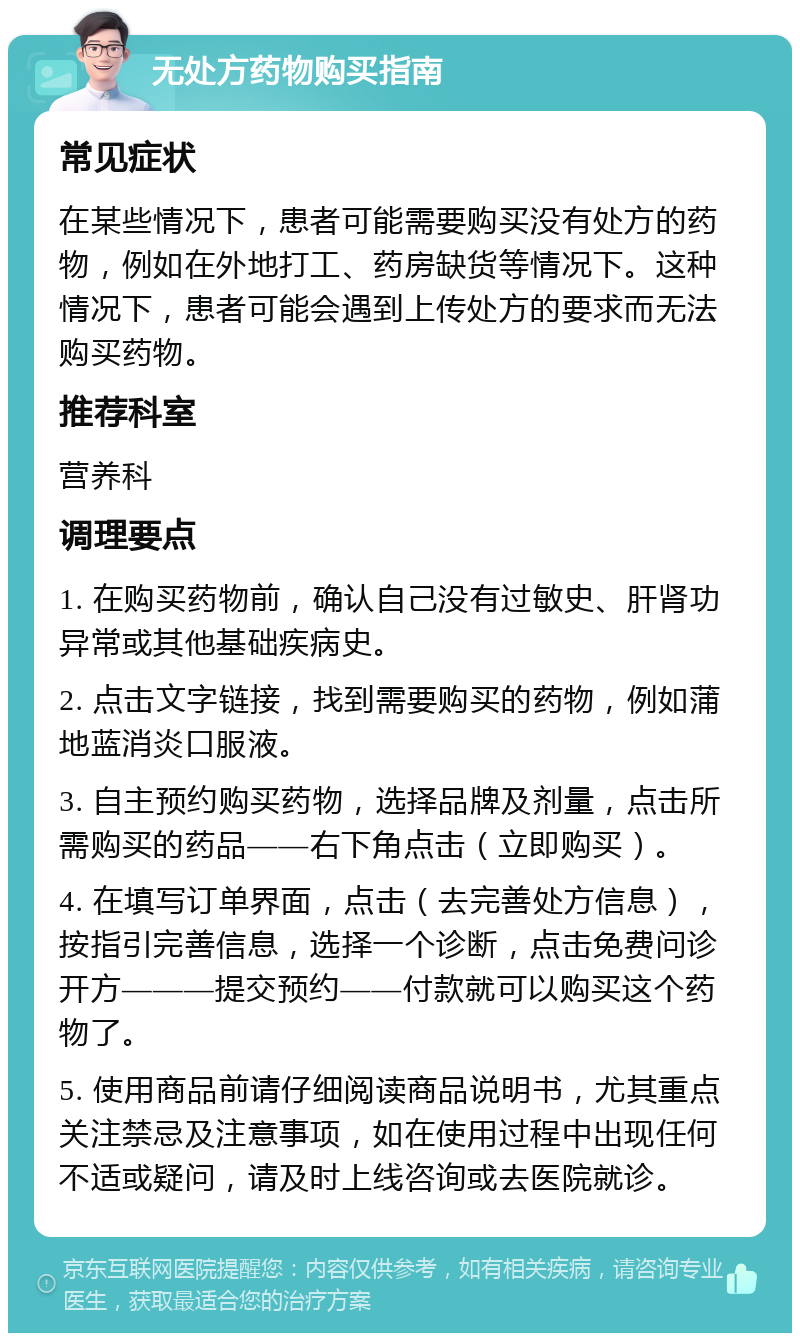 无处方药物购买指南 常见症状 在某些情况下，患者可能需要购买没有处方的药物，例如在外地打工、药房缺货等情况下。这种情况下，患者可能会遇到上传处方的要求而无法购买药物。 推荐科室 营养科 调理要点 1. 在购买药物前，确认自己没有过敏史、肝肾功异常或其他基础疾病史。 2. 点击文字链接，找到需要购买的药物，例如蒲地蓝消炎口服液。 3. 自主预约购买药物，选择品牌及剂量，点击所需购买的药品——右下角点击（立即购买）。 4. 在填写订单界面，点击（去完善处方信息），按指引完善信息，选择一个诊断，点击免费问诊开方———提交预约——付款就可以购买这个药物了。 5. 使用商品前请仔细阅读商品说明书，尤其重点关注禁忌及注意事项，如在使用过程中出现任何不适或疑问，请及时上线咨询或去医院就诊。