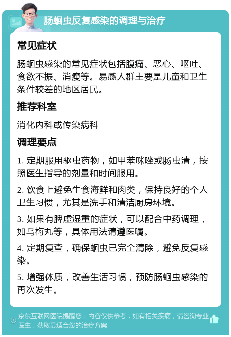 肠蛔虫反复感染的调理与治疗 常见症状 肠蛔虫感染的常见症状包括腹痛、恶心、呕吐、食欲不振、消瘦等。易感人群主要是儿童和卫生条件较差的地区居民。 推荐科室 消化内科或传染病科 调理要点 1. 定期服用驱虫药物，如甲苯咪唑或肠虫清，按照医生指导的剂量和时间服用。 2. 饮食上避免生食海鲜和肉类，保持良好的个人卫生习惯，尤其是洗手和清洁厨房环境。 3. 如果有脾虚湿重的症状，可以配合中药调理，如乌梅丸等，具体用法请遵医嘱。 4. 定期复查，确保蛔虫已完全清除，避免反复感染。 5. 增强体质，改善生活习惯，预防肠蛔虫感染的再次发生。