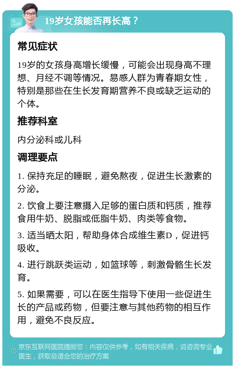 19岁女孩能否再长高？ 常见症状 19岁的女孩身高增长缓慢，可能会出现身高不理想、月经不调等情况。易感人群为青春期女性，特别是那些在生长发育期营养不良或缺乏运动的个体。 推荐科室 内分泌科或儿科 调理要点 1. 保持充足的睡眠，避免熬夜，促进生长激素的分泌。 2. 饮食上要注意摄入足够的蛋白质和钙质，推荐食用牛奶、脱脂或低脂牛奶、肉类等食物。 3. 适当晒太阳，帮助身体合成维生素D，促进钙吸收。 4. 进行跳跃类运动，如篮球等，刺激骨骼生长发育。 5. 如果需要，可以在医生指导下使用一些促进生长的产品或药物，但要注意与其他药物的相互作用，避免不良反应。