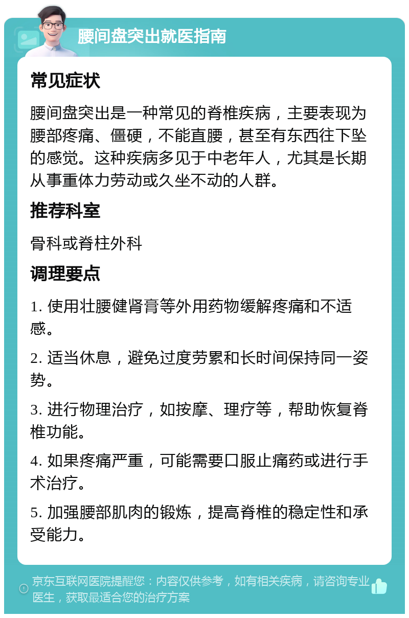 腰间盘突出就医指南 常见症状 腰间盘突出是一种常见的脊椎疾病，主要表现为腰部疼痛、僵硬，不能直腰，甚至有东西往下坠的感觉。这种疾病多见于中老年人，尤其是长期从事重体力劳动或久坐不动的人群。 推荐科室 骨科或脊柱外科 调理要点 1. 使用壮腰健肾膏等外用药物缓解疼痛和不适感。 2. 适当休息，避免过度劳累和长时间保持同一姿势。 3. 进行物理治疗，如按摩、理疗等，帮助恢复脊椎功能。 4. 如果疼痛严重，可能需要口服止痛药或进行手术治疗。 5. 加强腰部肌肉的锻炼，提高脊椎的稳定性和承受能力。