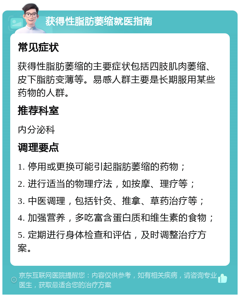 获得性脂肪萎缩就医指南 常见症状 获得性脂肪萎缩的主要症状包括四肢肌肉萎缩、皮下脂肪变薄等。易感人群主要是长期服用某些药物的人群。 推荐科室 内分泌科 调理要点 1. 停用或更换可能引起脂肪萎缩的药物； 2. 进行适当的物理疗法，如按摩、理疗等； 3. 中医调理，包括针灸、推拿、草药治疗等； 4. 加强营养，多吃富含蛋白质和维生素的食物； 5. 定期进行身体检查和评估，及时调整治疗方案。