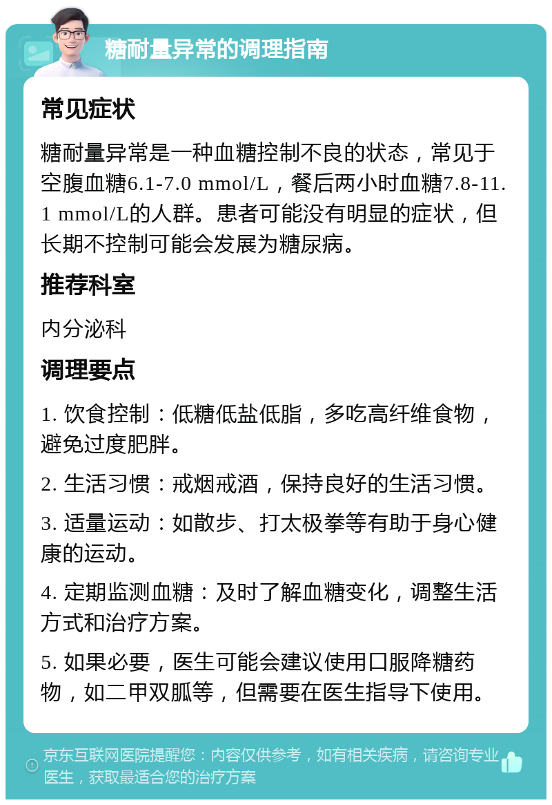 糖耐量异常的调理指南 常见症状 糖耐量异常是一种血糖控制不良的状态，常见于空腹血糖6.1-7.0 mmol/L，餐后两小时血糖7.8-11.1 mmol/L的人群。患者可能没有明显的症状，但长期不控制可能会发展为糖尿病。 推荐科室 内分泌科 调理要点 1. 饮食控制：低糖低盐低脂，多吃高纤维食物，避免过度肥胖。 2. 生活习惯：戒烟戒酒，保持良好的生活习惯。 3. 适量运动：如散步、打太极拳等有助于身心健康的运动。 4. 定期监测血糖：及时了解血糖变化，调整生活方式和治疗方案。 5. 如果必要，医生可能会建议使用口服降糖药物，如二甲双胍等，但需要在医生指导下使用。