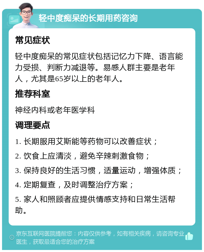 轻中度痴呆的长期用药咨询 常见症状 轻中度痴呆的常见症状包括记忆力下降、语言能力受损、判断力减退等。易感人群主要是老年人，尤其是65岁以上的老年人。 推荐科室 神经内科或老年医学科 调理要点 1. 长期服用艾斯能等药物可以改善症状； 2. 饮食上应清淡，避免辛辣刺激食物； 3. 保持良好的生活习惯，适量运动，增强体质； 4. 定期复查，及时调整治疗方案； 5. 家人和照顾者应提供情感支持和日常生活帮助。