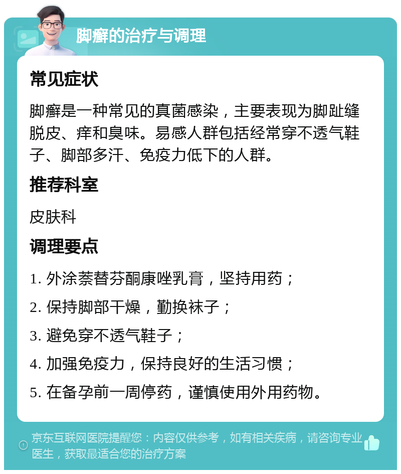 脚癣的治疗与调理 常见症状 脚癣是一种常见的真菌感染，主要表现为脚趾缝脱皮、痒和臭味。易感人群包括经常穿不透气鞋子、脚部多汗、免疫力低下的人群。 推荐科室 皮肤科 调理要点 1. 外涂萘替芬酮康唑乳膏，坚持用药； 2. 保持脚部干燥，勤换袜子； 3. 避免穿不透气鞋子； 4. 加强免疫力，保持良好的生活习惯； 5. 在备孕前一周停药，谨慎使用外用药物。