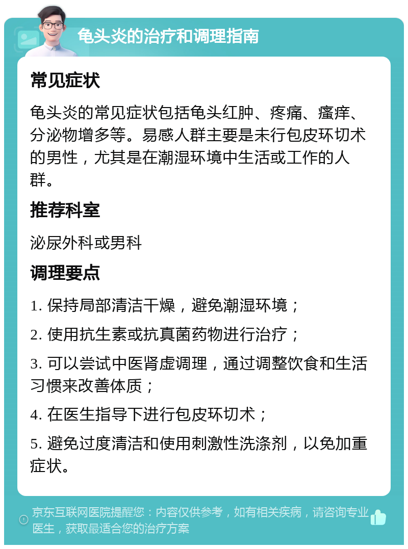 龟头炎的治疗和调理指南 常见症状 龟头炎的常见症状包括龟头红肿、疼痛、瘙痒、分泌物增多等。易感人群主要是未行包皮环切术的男性，尤其是在潮湿环境中生活或工作的人群。 推荐科室 泌尿外科或男科 调理要点 1. 保持局部清洁干燥，避免潮湿环境； 2. 使用抗生素或抗真菌药物进行治疗； 3. 可以尝试中医肾虚调理，通过调整饮食和生活习惯来改善体质； 4. 在医生指导下进行包皮环切术； 5. 避免过度清洁和使用刺激性洗涤剂，以免加重症状。