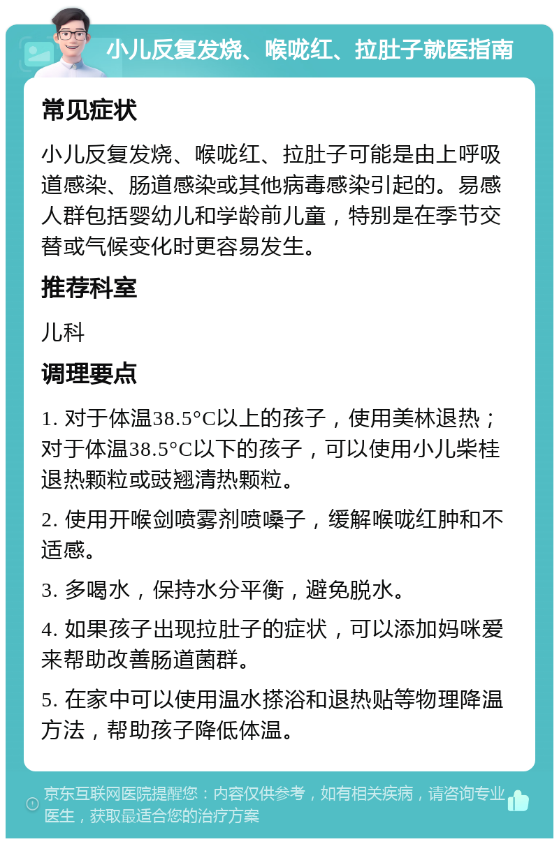 小儿反复发烧、喉咙红、拉肚子就医指南 常见症状 小儿反复发烧、喉咙红、拉肚子可能是由上呼吸道感染、肠道感染或其他病毒感染引起的。易感人群包括婴幼儿和学龄前儿童，特别是在季节交替或气候变化时更容易发生。 推荐科室 儿科 调理要点 1. 对于体温38.5°C以上的孩子，使用美林退热；对于体温38.5°C以下的孩子，可以使用小儿柴桂退热颗粒或豉翘清热颗粒。 2. 使用开喉剑喷雾剂喷嗓子，缓解喉咙红肿和不适感。 3. 多喝水，保持水分平衡，避免脱水。 4. 如果孩子出现拉肚子的症状，可以添加妈咪爱来帮助改善肠道菌群。 5. 在家中可以使用温水搽浴和退热贴等物理降温方法，帮助孩子降低体温。