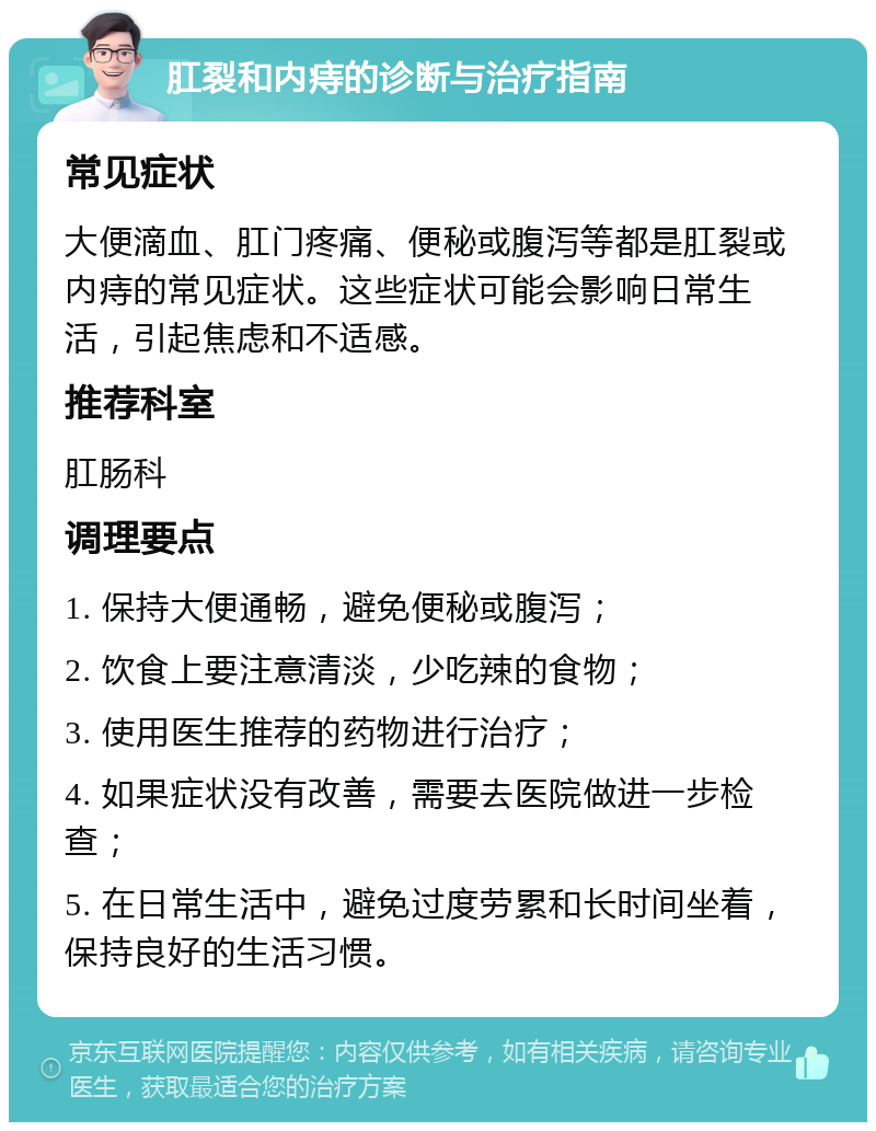 肛裂和内痔的诊断与治疗指南 常见症状 大便滴血、肛门疼痛、便秘或腹泻等都是肛裂或内痔的常见症状。这些症状可能会影响日常生活，引起焦虑和不适感。 推荐科室 肛肠科 调理要点 1. 保持大便通畅，避免便秘或腹泻； 2. 饮食上要注意清淡，少吃辣的食物； 3. 使用医生推荐的药物进行治疗； 4. 如果症状没有改善，需要去医院做进一步检查； 5. 在日常生活中，避免过度劳累和长时间坐着，保持良好的生活习惯。