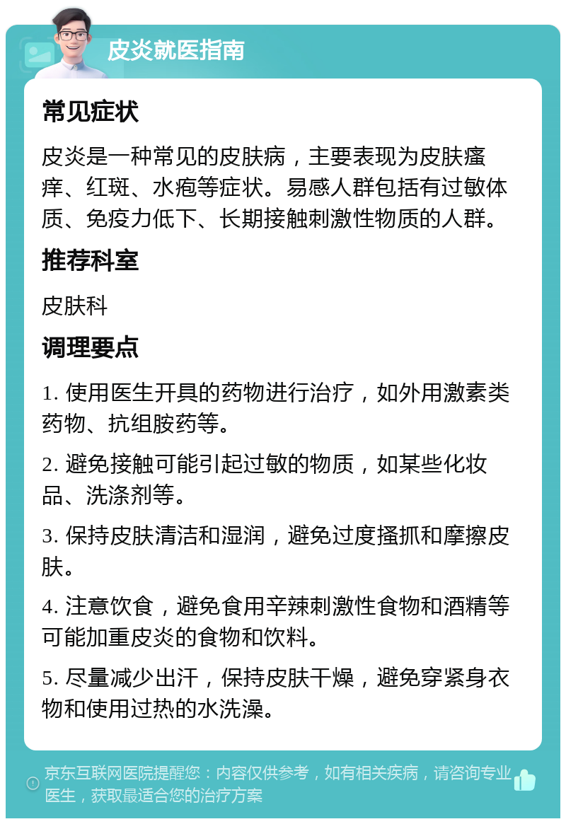 皮炎就医指南 常见症状 皮炎是一种常见的皮肤病，主要表现为皮肤瘙痒、红斑、水疱等症状。易感人群包括有过敏体质、免疫力低下、长期接触刺激性物质的人群。 推荐科室 皮肤科 调理要点 1. 使用医生开具的药物进行治疗，如外用激素类药物、抗组胺药等。 2. 避免接触可能引起过敏的物质，如某些化妆品、洗涤剂等。 3. 保持皮肤清洁和湿润，避免过度搔抓和摩擦皮肤。 4. 注意饮食，避免食用辛辣刺激性食物和酒精等可能加重皮炎的食物和饮料。 5. 尽量减少出汗，保持皮肤干燥，避免穿紧身衣物和使用过热的水洗澡。