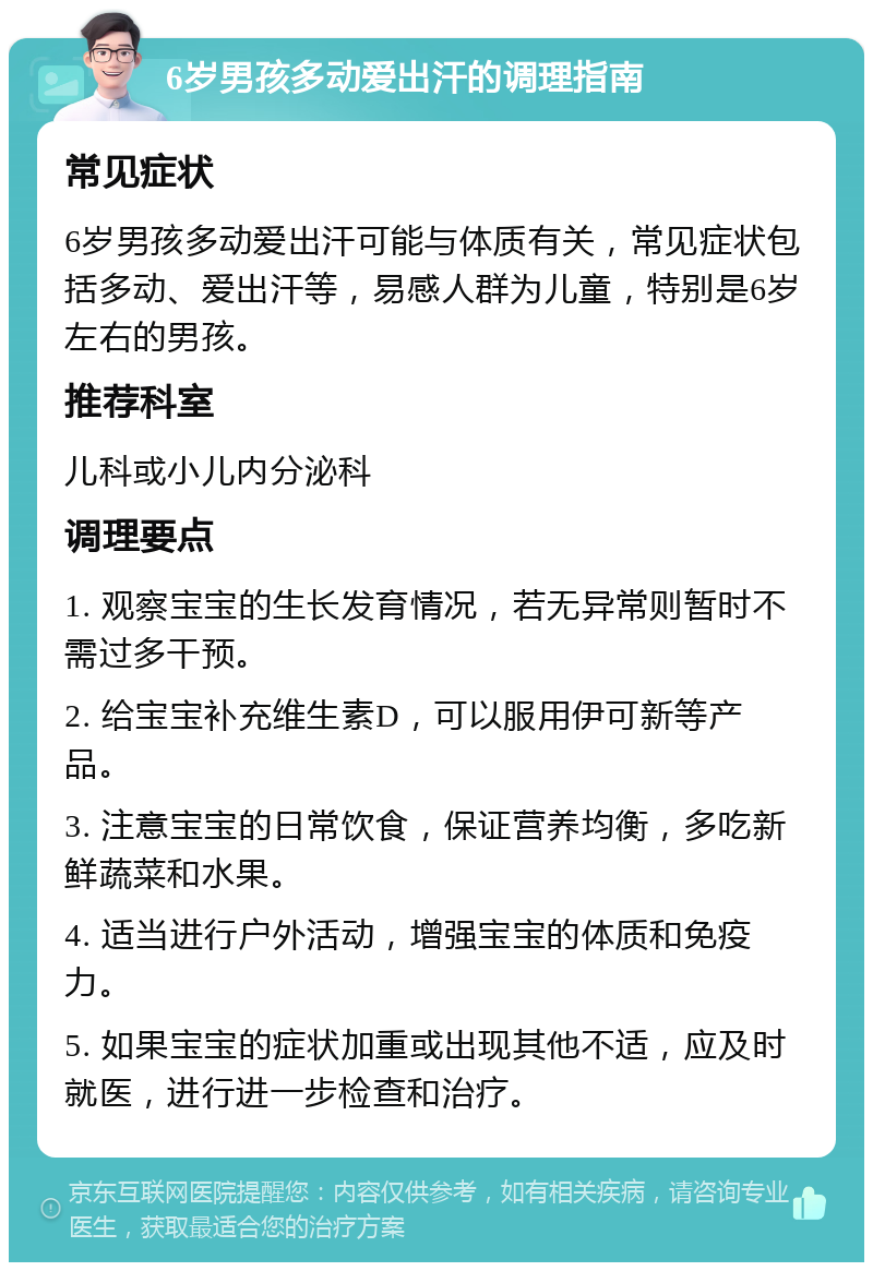 6岁男孩多动爱出汗的调理指南 常见症状 6岁男孩多动爱出汗可能与体质有关，常见症状包括多动、爱出汗等，易感人群为儿童，特别是6岁左右的男孩。 推荐科室 儿科或小儿内分泌科 调理要点 1. 观察宝宝的生长发育情况，若无异常则暂时不需过多干预。 2. 给宝宝补充维生素D，可以服用伊可新等产品。 3. 注意宝宝的日常饮食，保证营养均衡，多吃新鲜蔬菜和水果。 4. 适当进行户外活动，增强宝宝的体质和免疫力。 5. 如果宝宝的症状加重或出现其他不适，应及时就医，进行进一步检查和治疗。