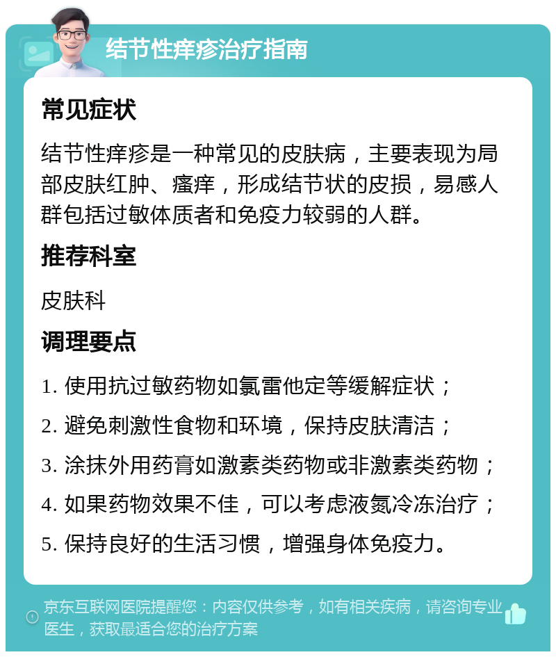 结节性痒疹治疗指南 常见症状 结节性痒疹是一种常见的皮肤病，主要表现为局部皮肤红肿、瘙痒，形成结节状的皮损，易感人群包括过敏体质者和免疫力较弱的人群。 推荐科室 皮肤科 调理要点 1. 使用抗过敏药物如氯雷他定等缓解症状； 2. 避免刺激性食物和环境，保持皮肤清洁； 3. 涂抹外用药膏如激素类药物或非激素类药物； 4. 如果药物效果不佳，可以考虑液氮冷冻治疗； 5. 保持良好的生活习惯，增强身体免疫力。