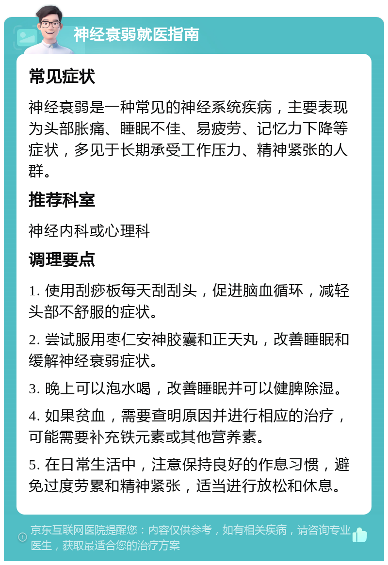 神经衰弱就医指南 常见症状 神经衰弱是一种常见的神经系统疾病，主要表现为头部胀痛、睡眠不佳、易疲劳、记忆力下降等症状，多见于长期承受工作压力、精神紧张的人群。 推荐科室 神经内科或心理科 调理要点 1. 使用刮痧板每天刮刮头，促进脑血循环，减轻头部不舒服的症状。 2. 尝试服用枣仁安神胶囊和正天丸，改善睡眠和缓解神经衰弱症状。 3. 晚上可以泡水喝，改善睡眠并可以健脾除湿。 4. 如果贫血，需要查明原因并进行相应的治疗，可能需要补充铁元素或其他营养素。 5. 在日常生活中，注意保持良好的作息习惯，避免过度劳累和精神紧张，适当进行放松和休息。