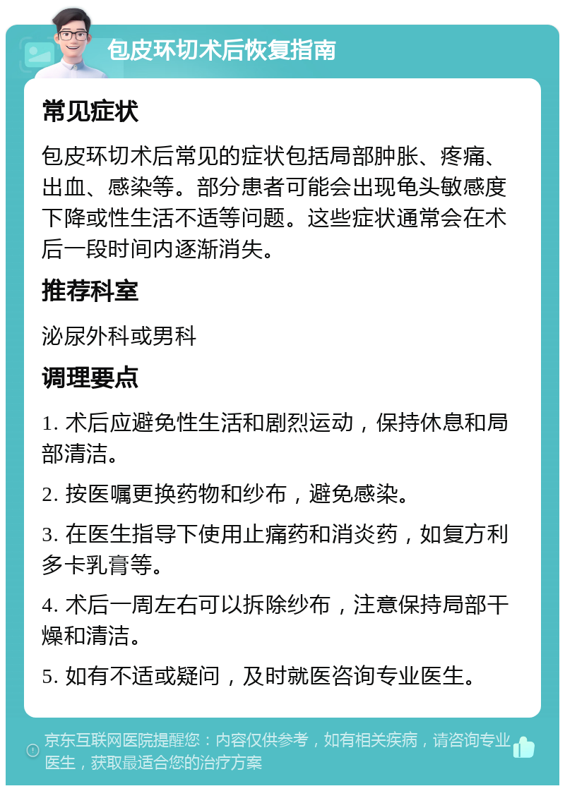 包皮环切术后恢复指南 常见症状 包皮环切术后常见的症状包括局部肿胀、疼痛、出血、感染等。部分患者可能会出现龟头敏感度下降或性生活不适等问题。这些症状通常会在术后一段时间内逐渐消失。 推荐科室 泌尿外科或男科 调理要点 1. 术后应避免性生活和剧烈运动，保持休息和局部清洁。 2. 按医嘱更换药物和纱布，避免感染。 3. 在医生指导下使用止痛药和消炎药，如复方利多卡乳膏等。 4. 术后一周左右可以拆除纱布，注意保持局部干燥和清洁。 5. 如有不适或疑问，及时就医咨询专业医生。