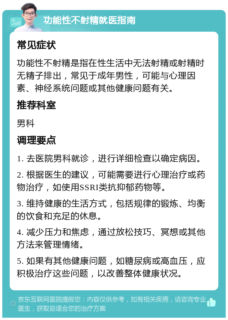 功能性不射精就医指南 常见症状 功能性不射精是指在性生活中无法射精或射精时无精子排出，常见于成年男性，可能与心理因素、神经系统问题或其他健康问题有关。 推荐科室 男科 调理要点 1. 去医院男科就诊，进行详细检查以确定病因。 2. 根据医生的建议，可能需要进行心理治疗或药物治疗，如使用SSRI类抗抑郁药物等。 3. 维持健康的生活方式，包括规律的锻炼、均衡的饮食和充足的休息。 4. 减少压力和焦虑，通过放松技巧、冥想或其他方法来管理情绪。 5. 如果有其他健康问题，如糖尿病或高血压，应积极治疗这些问题，以改善整体健康状况。