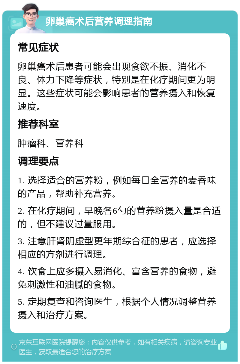 卵巢癌术后营养调理指南 常见症状 卵巢癌术后患者可能会出现食欲不振、消化不良、体力下降等症状，特别是在化疗期间更为明显。这些症状可能会影响患者的营养摄入和恢复速度。 推荐科室 肿瘤科、营养科 调理要点 1. 选择适合的营养粉，例如每日全营养的麦香味的产品，帮助补充营养。 2. 在化疗期间，早晚各6勺的营养粉摄入量是合适的，但不建议过量服用。 3. 注意肝肾阴虚型更年期综合征的患者，应选择相应的方剂进行调理。 4. 饮食上应多摄入易消化、富含营养的食物，避免刺激性和油腻的食物。 5. 定期复查和咨询医生，根据个人情况调整营养摄入和治疗方案。