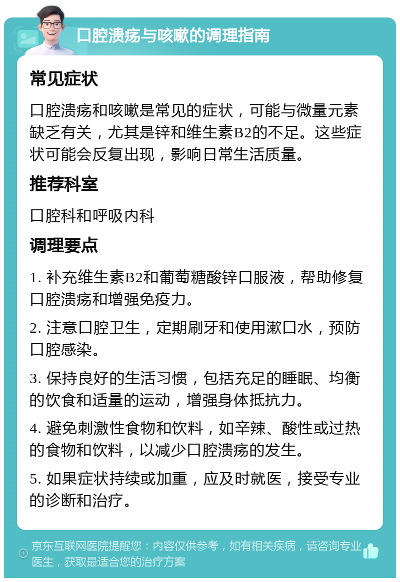 口腔溃疡与咳嗽的调理指南 常见症状 口腔溃疡和咳嗽是常见的症状，可能与微量元素缺乏有关，尤其是锌和维生素B2的不足。这些症状可能会反复出现，影响日常生活质量。 推荐科室 口腔科和呼吸内科 调理要点 1. 补充维生素B2和葡萄糖酸锌口服液，帮助修复口腔溃疡和增强免疫力。 2. 注意口腔卫生，定期刷牙和使用漱口水，预防口腔感染。 3. 保持良好的生活习惯，包括充足的睡眠、均衡的饮食和适量的运动，增强身体抵抗力。 4. 避免刺激性食物和饮料，如辛辣、酸性或过热的食物和饮料，以减少口腔溃疡的发生。 5. 如果症状持续或加重，应及时就医，接受专业的诊断和治疗。