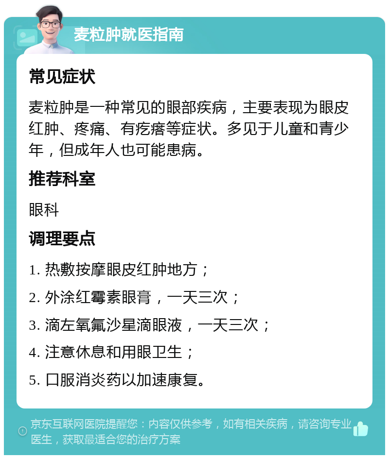 麦粒肿就医指南 常见症状 麦粒肿是一种常见的眼部疾病，主要表现为眼皮红肿、疼痛、有疙瘩等症状。多见于儿童和青少年，但成年人也可能患病。 推荐科室 眼科 调理要点 1. 热敷按摩眼皮红肿地方； 2. 外涂红霉素眼膏，一天三次； 3. 滴左氧氟沙星滴眼液，一天三次； 4. 注意休息和用眼卫生； 5. 口服消炎药以加速康复。