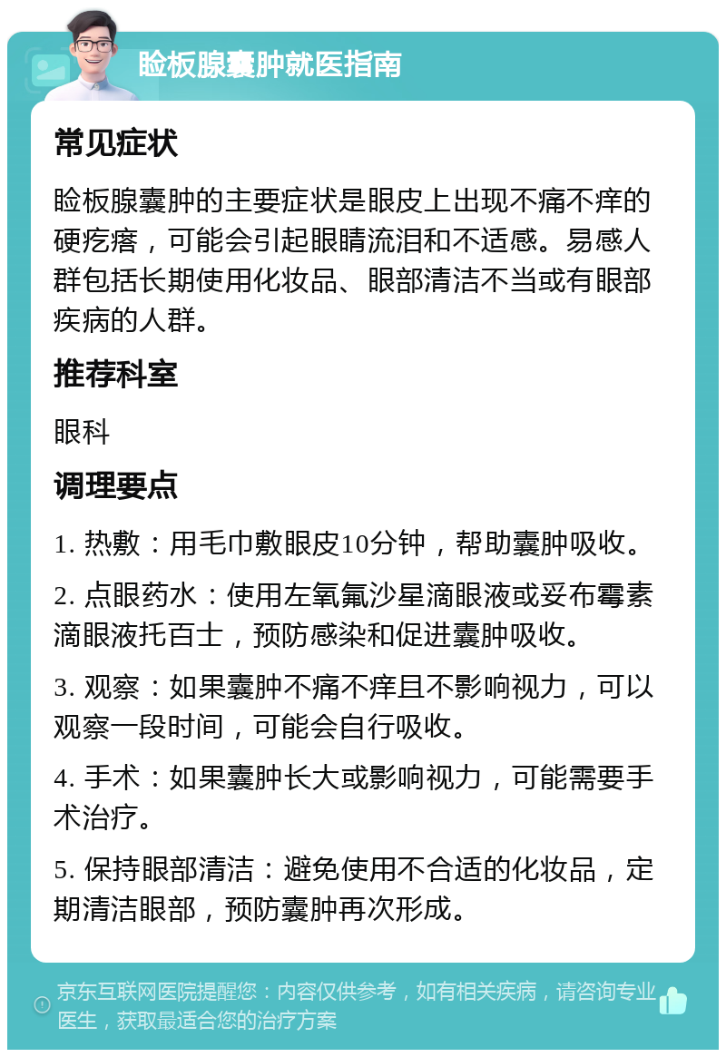 睑板腺囊肿就医指南 常见症状 睑板腺囊肿的主要症状是眼皮上出现不痛不痒的硬疙瘩，可能会引起眼睛流泪和不适感。易感人群包括长期使用化妆品、眼部清洁不当或有眼部疾病的人群。 推荐科室 眼科 调理要点 1. 热敷：用毛巾敷眼皮10分钟，帮助囊肿吸收。 2. 点眼药水：使用左氧氟沙星滴眼液或妥布霉素滴眼液托百士，预防感染和促进囊肿吸收。 3. 观察：如果囊肿不痛不痒且不影响视力，可以观察一段时间，可能会自行吸收。 4. 手术：如果囊肿长大或影响视力，可能需要手术治疗。 5. 保持眼部清洁：避免使用不合适的化妆品，定期清洁眼部，预防囊肿再次形成。