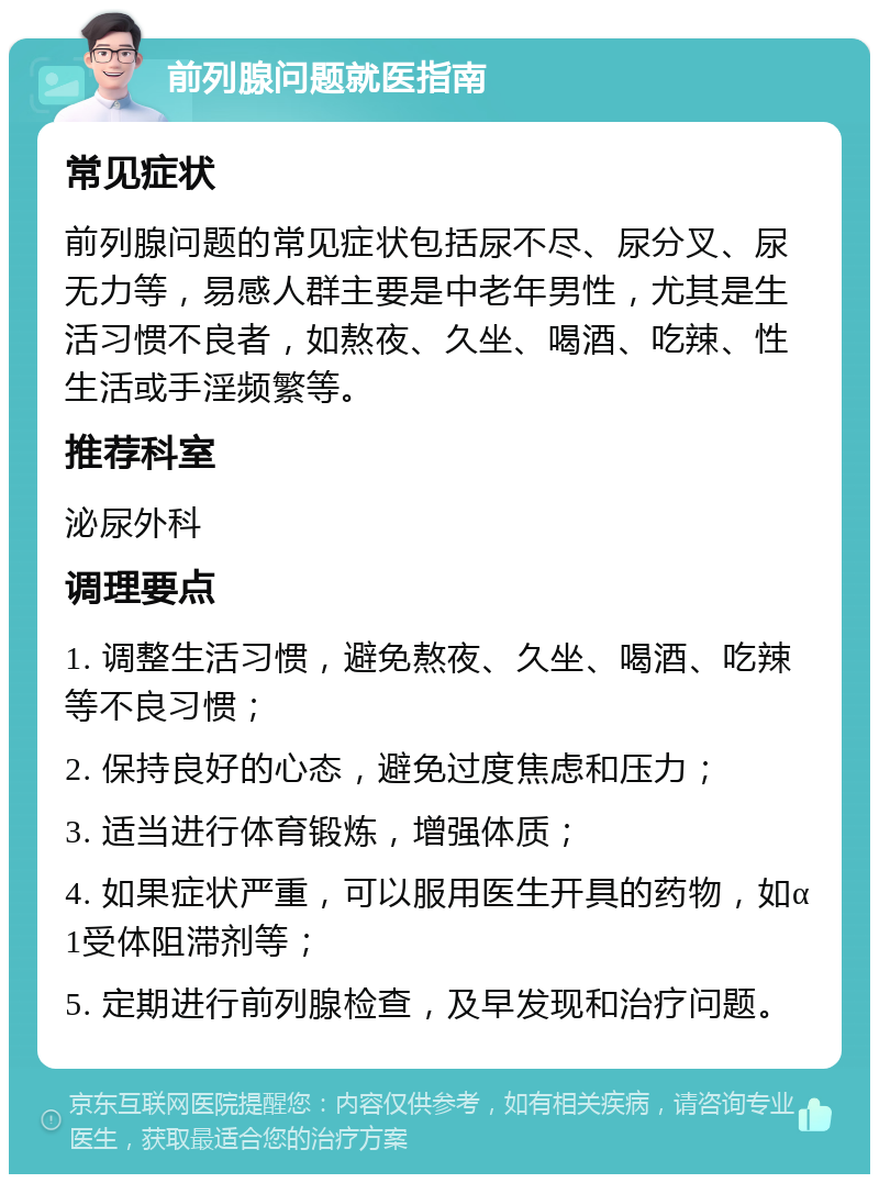 前列腺问题就医指南 常见症状 前列腺问题的常见症状包括尿不尽、尿分叉、尿无力等，易感人群主要是中老年男性，尤其是生活习惯不良者，如熬夜、久坐、喝酒、吃辣、性生活或手淫频繁等。 推荐科室 泌尿外科 调理要点 1. 调整生活习惯，避免熬夜、久坐、喝酒、吃辣等不良习惯； 2. 保持良好的心态，避免过度焦虑和压力； 3. 适当进行体育锻炼，增强体质； 4. 如果症状严重，可以服用医生开具的药物，如α1受体阻滞剂等； 5. 定期进行前列腺检查，及早发现和治疗问题。