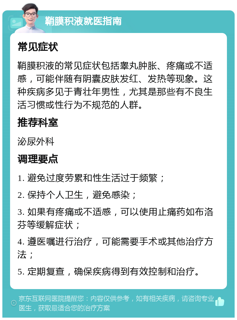 鞘膜积液就医指南 常见症状 鞘膜积液的常见症状包括睾丸肿胀、疼痛或不适感，可能伴随有阴囊皮肤发红、发热等现象。这种疾病多见于青壮年男性，尤其是那些有不良生活习惯或性行为不规范的人群。 推荐科室 泌尿外科 调理要点 1. 避免过度劳累和性生活过于频繁； 2. 保持个人卫生，避免感染； 3. 如果有疼痛或不适感，可以使用止痛药如布洛芬等缓解症状； 4. 遵医嘱进行治疗，可能需要手术或其他治疗方法； 5. 定期复查，确保疾病得到有效控制和治疗。