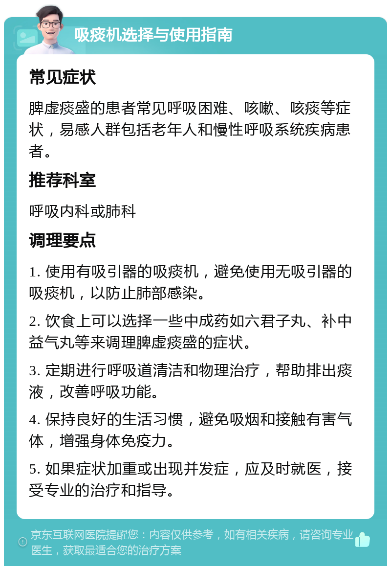 吸痰机选择与使用指南 常见症状 脾虚痰盛的患者常见呼吸困难、咳嗽、咳痰等症状，易感人群包括老年人和慢性呼吸系统疾病患者。 推荐科室 呼吸内科或肺科 调理要点 1. 使用有吸引器的吸痰机，避免使用无吸引器的吸痰机，以防止肺部感染。 2. 饮食上可以选择一些中成药如六君子丸、补中益气丸等来调理脾虚痰盛的症状。 3. 定期进行呼吸道清洁和物理治疗，帮助排出痰液，改善呼吸功能。 4. 保持良好的生活习惯，避免吸烟和接触有害气体，增强身体免疫力。 5. 如果症状加重或出现并发症，应及时就医，接受专业的治疗和指导。