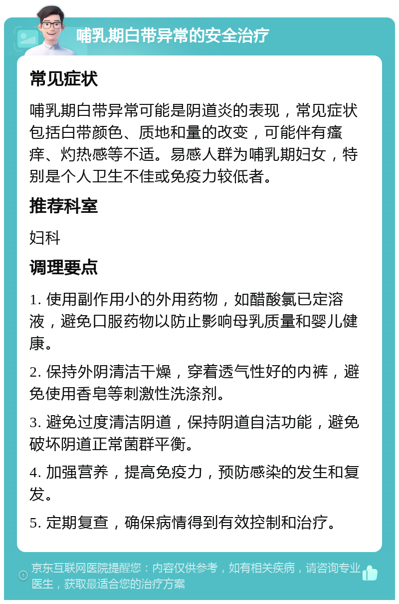 哺乳期白带异常的安全治疗 常见症状 哺乳期白带异常可能是阴道炎的表现，常见症状包括白带颜色、质地和量的改变，可能伴有瘙痒、灼热感等不适。易感人群为哺乳期妇女，特别是个人卫生不佳或免疫力较低者。 推荐科室 妇科 调理要点 1. 使用副作用小的外用药物，如醋酸氯已定溶液，避免口服药物以防止影响母乳质量和婴儿健康。 2. 保持外阴清洁干燥，穿着透气性好的内裤，避免使用香皂等刺激性洗涤剂。 3. 避免过度清洁阴道，保持阴道自洁功能，避免破坏阴道正常菌群平衡。 4. 加强营养，提高免疫力，预防感染的发生和复发。 5. 定期复查，确保病情得到有效控制和治疗。