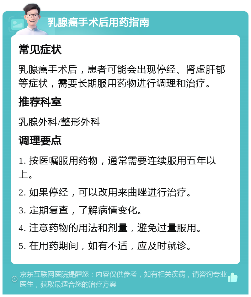 乳腺癌手术后用药指南 常见症状 乳腺癌手术后，患者可能会出现停经、肾虚肝郁等症状，需要长期服用药物进行调理和治疗。 推荐科室 乳腺外科/整形外科 调理要点 1. 按医嘱服用药物，通常需要连续服用五年以上。 2. 如果停经，可以改用来曲唑进行治疗。 3. 定期复查，了解病情变化。 4. 注意药物的用法和剂量，避免过量服用。 5. 在用药期间，如有不适，应及时就诊。