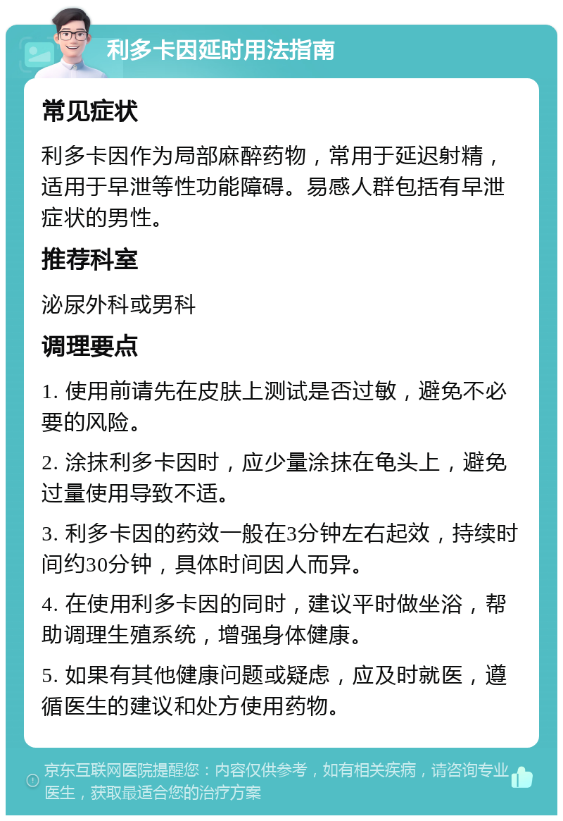 利多卡因延时用法指南 常见症状 利多卡因作为局部麻醉药物，常用于延迟射精，适用于早泄等性功能障碍。易感人群包括有早泄症状的男性。 推荐科室 泌尿外科或男科 调理要点 1. 使用前请先在皮肤上测试是否过敏，避免不必要的风险。 2. 涂抹利多卡因时，应少量涂抹在龟头上，避免过量使用导致不适。 3. 利多卡因的药效一般在3分钟左右起效，持续时间约30分钟，具体时间因人而异。 4. 在使用利多卡因的同时，建议平时做坐浴，帮助调理生殖系统，增强身体健康。 5. 如果有其他健康问题或疑虑，应及时就医，遵循医生的建议和处方使用药物。