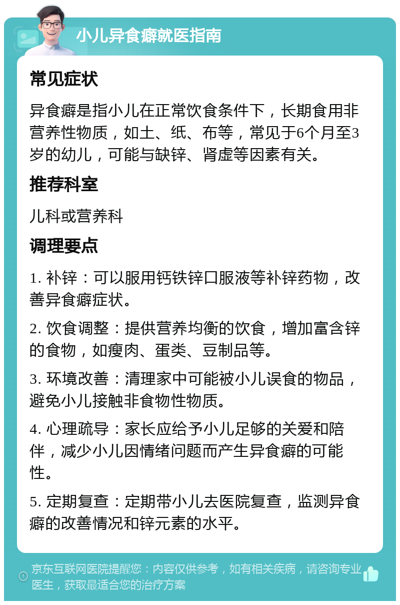 小儿异食癖就医指南 常见症状 异食癖是指小儿在正常饮食条件下，长期食用非营养性物质，如土、纸、布等，常见于6个月至3岁的幼儿，可能与缺锌、肾虚等因素有关。 推荐科室 儿科或营养科 调理要点 1. 补锌：可以服用钙铁锌口服液等补锌药物，改善异食癖症状。 2. 饮食调整：提供营养均衡的饮食，增加富含锌的食物，如瘦肉、蛋类、豆制品等。 3. 环境改善：清理家中可能被小儿误食的物品，避免小儿接触非食物性物质。 4. 心理疏导：家长应给予小儿足够的关爱和陪伴，减少小儿因情绪问题而产生异食癖的可能性。 5. 定期复查：定期带小儿去医院复查，监测异食癖的改善情况和锌元素的水平。