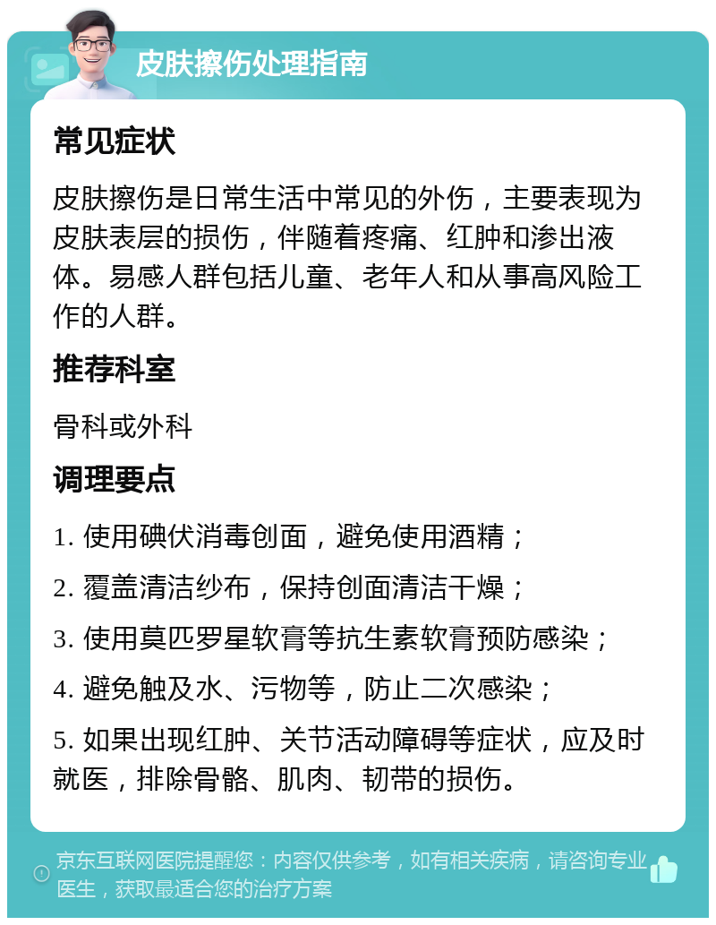 皮肤擦伤处理指南 常见症状 皮肤擦伤是日常生活中常见的外伤，主要表现为皮肤表层的损伤，伴随着疼痛、红肿和渗出液体。易感人群包括儿童、老年人和从事高风险工作的人群。 推荐科室 骨科或外科 调理要点 1. 使用碘伏消毒创面，避免使用酒精； 2. 覆盖清洁纱布，保持创面清洁干燥； 3. 使用莫匹罗星软膏等抗生素软膏预防感染； 4. 避免触及水、污物等，防止二次感染； 5. 如果出现红肿、关节活动障碍等症状，应及时就医，排除骨骼、肌肉、韧带的损伤。