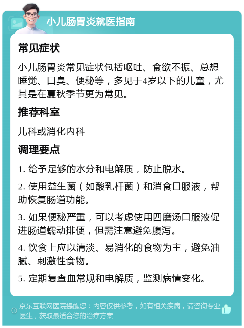 小儿肠胃炎就医指南 常见症状 小儿肠胃炎常见症状包括呕吐、食欲不振、总想睡觉、口臭、便秘等，多见于4岁以下的儿童，尤其是在夏秋季节更为常见。 推荐科室 儿科或消化内科 调理要点 1. 给予足够的水分和电解质，防止脱水。 2. 使用益生菌（如酸乳杆菌）和消食口服液，帮助恢复肠道功能。 3. 如果便秘严重，可以考虑使用四磨汤口服液促进肠道蠕动排便，但需注意避免腹泻。 4. 饮食上应以清淡、易消化的食物为主，避免油腻、刺激性食物。 5. 定期复查血常规和电解质，监测病情变化。