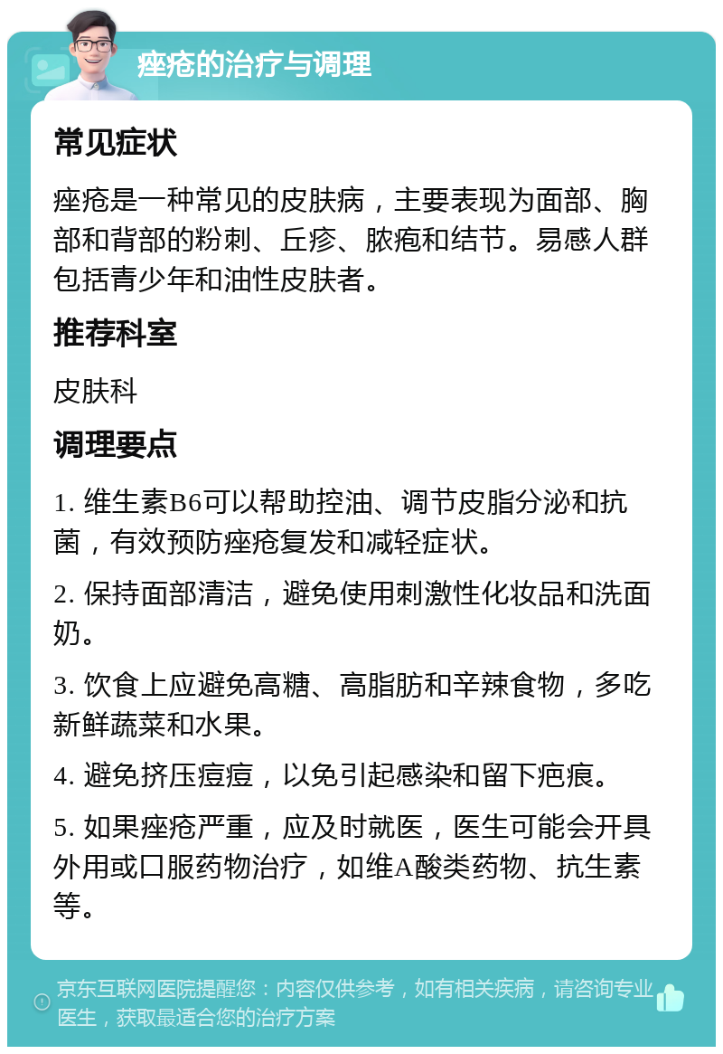 痤疮的治疗与调理 常见症状 痤疮是一种常见的皮肤病，主要表现为面部、胸部和背部的粉刺、丘疹、脓疱和结节。易感人群包括青少年和油性皮肤者。 推荐科室 皮肤科 调理要点 1. 维生素B6可以帮助控油、调节皮脂分泌和抗菌，有效预防痤疮复发和减轻症状。 2. 保持面部清洁，避免使用刺激性化妆品和洗面奶。 3. 饮食上应避免高糖、高脂肪和辛辣食物，多吃新鲜蔬菜和水果。 4. 避免挤压痘痘，以免引起感染和留下疤痕。 5. 如果痤疮严重，应及时就医，医生可能会开具外用或口服药物治疗，如维A酸类药物、抗生素等。