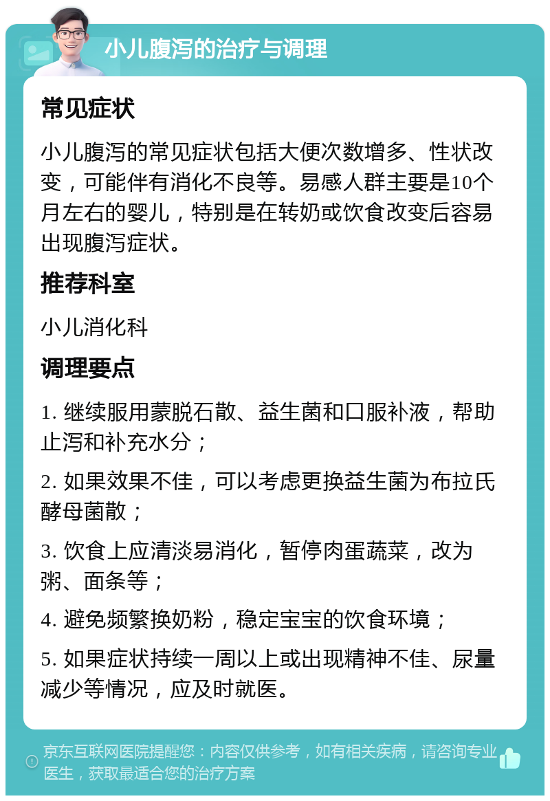 小儿腹泻的治疗与调理 常见症状 小儿腹泻的常见症状包括大便次数增多、性状改变，可能伴有消化不良等。易感人群主要是10个月左右的婴儿，特别是在转奶或饮食改变后容易出现腹泻症状。 推荐科室 小儿消化科 调理要点 1. 继续服用蒙脱石散、益生菌和口服补液，帮助止泻和补充水分； 2. 如果效果不佳，可以考虑更换益生菌为布拉氏酵母菌散； 3. 饮食上应清淡易消化，暂停肉蛋蔬菜，改为粥、面条等； 4. 避免频繁换奶粉，稳定宝宝的饮食环境； 5. 如果症状持续一周以上或出现精神不佳、尿量减少等情况，应及时就医。