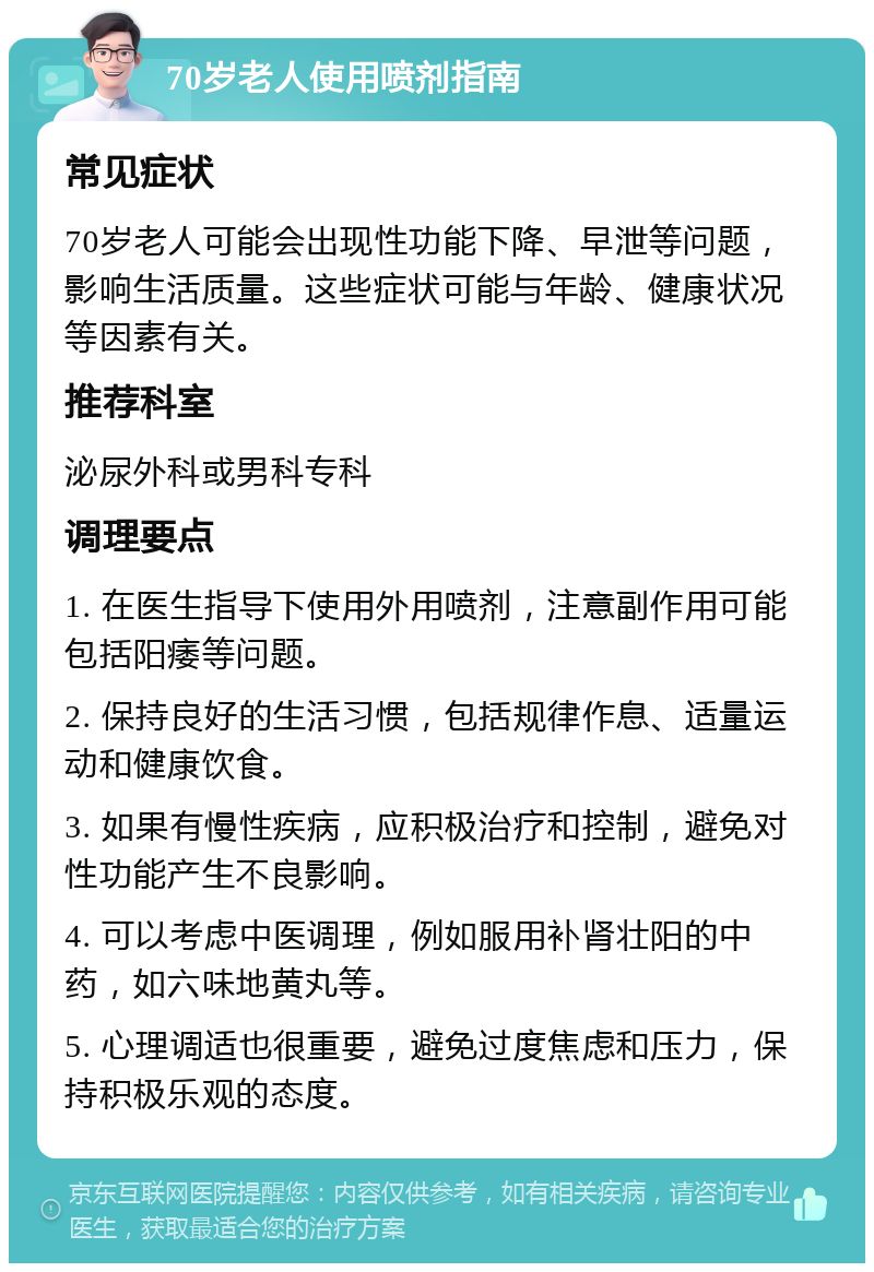 70岁老人使用喷剂指南 常见症状 70岁老人可能会出现性功能下降、早泄等问题，影响生活质量。这些症状可能与年龄、健康状况等因素有关。 推荐科室 泌尿外科或男科专科 调理要点 1. 在医生指导下使用外用喷剂，注意副作用可能包括阳痿等问题。 2. 保持良好的生活习惯，包括规律作息、适量运动和健康饮食。 3. 如果有慢性疾病，应积极治疗和控制，避免对性功能产生不良影响。 4. 可以考虑中医调理，例如服用补肾壮阳的中药，如六味地黄丸等。 5. 心理调适也很重要，避免过度焦虑和压力，保持积极乐观的态度。