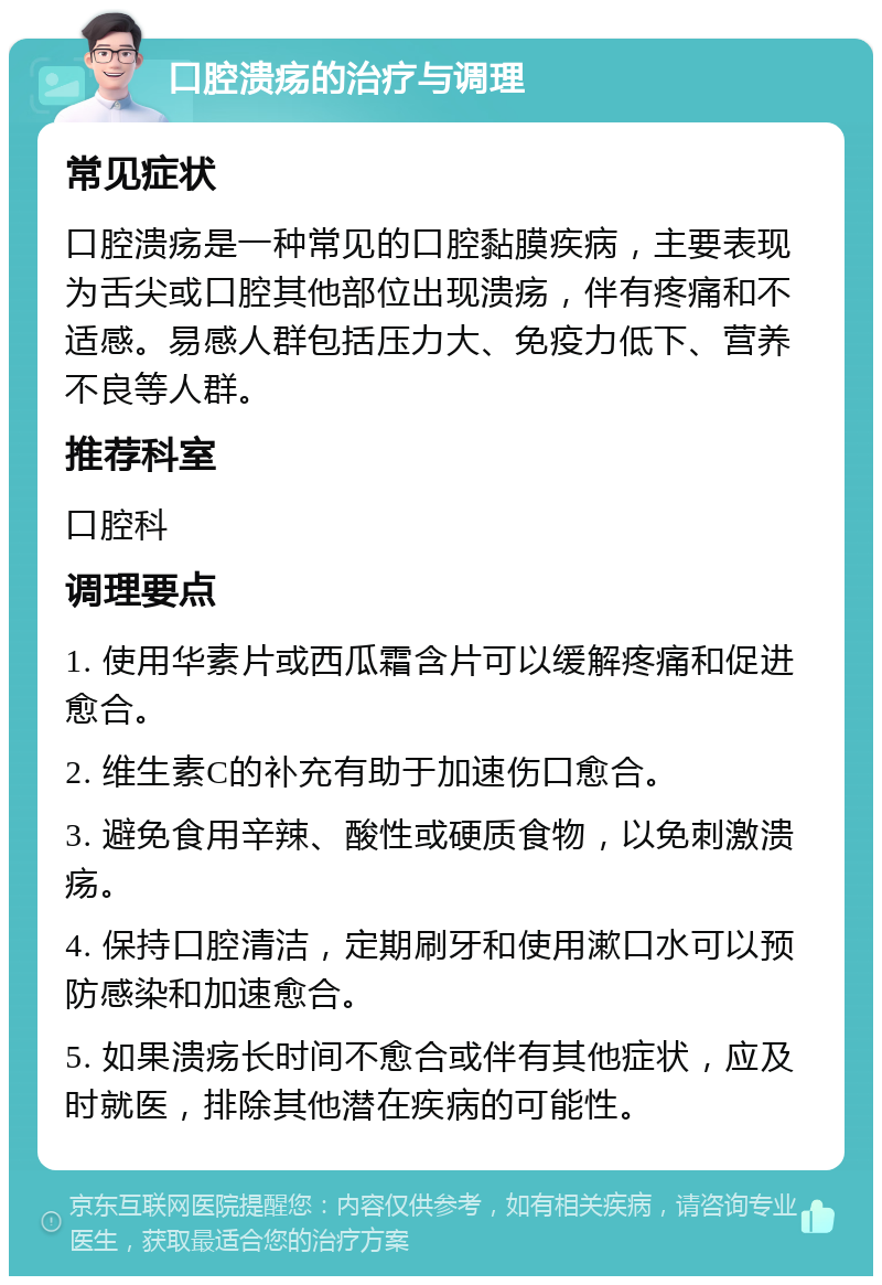 口腔溃疡的治疗与调理 常见症状 口腔溃疡是一种常见的口腔黏膜疾病，主要表现为舌尖或口腔其他部位出现溃疡，伴有疼痛和不适感。易感人群包括压力大、免疫力低下、营养不良等人群。 推荐科室 口腔科 调理要点 1. 使用华素片或西瓜霜含片可以缓解疼痛和促进愈合。 2. 维生素C的补充有助于加速伤口愈合。 3. 避免食用辛辣、酸性或硬质食物，以免刺激溃疡。 4. 保持口腔清洁，定期刷牙和使用漱口水可以预防感染和加速愈合。 5. 如果溃疡长时间不愈合或伴有其他症状，应及时就医，排除其他潜在疾病的可能性。