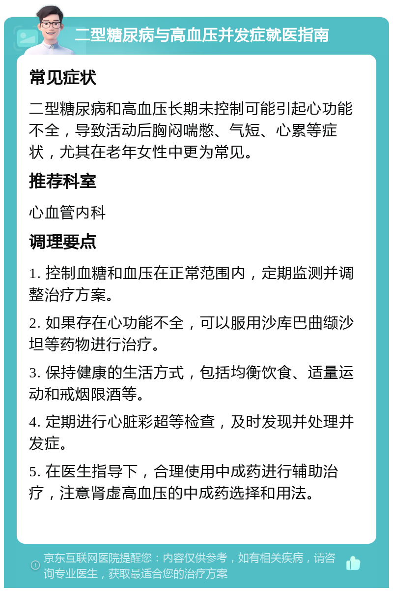 二型糖尿病与高血压并发症就医指南 常见症状 二型糖尿病和高血压长期未控制可能引起心功能不全，导致活动后胸闷喘憋、气短、心累等症状，尤其在老年女性中更为常见。 推荐科室 心血管内科 调理要点 1. 控制血糖和血压在正常范围内，定期监测并调整治疗方案。 2. 如果存在心功能不全，可以服用沙库巴曲缬沙坦等药物进行治疗。 3. 保持健康的生活方式，包括均衡饮食、适量运动和戒烟限酒等。 4. 定期进行心脏彩超等检查，及时发现并处理并发症。 5. 在医生指导下，合理使用中成药进行辅助治疗，注意肾虚高血压的中成药选择和用法。