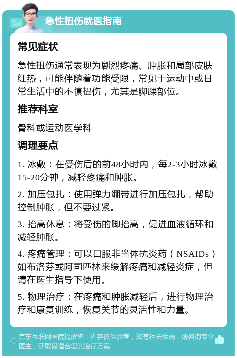 急性扭伤就医指南 常见症状 急性扭伤通常表现为剧烈疼痛、肿胀和局部皮肤红热，可能伴随着功能受限，常见于运动中或日常生活中的不慎扭伤，尤其是脚踝部位。 推荐科室 骨科或运动医学科 调理要点 1. 冰敷：在受伤后的前48小时内，每2-3小时冰敷15-20分钟，减轻疼痛和肿胀。 2. 加压包扎：使用弹力绷带进行加压包扎，帮助控制肿胀，但不要过紧。 3. 抬高休息：将受伤的脚抬高，促进血液循环和减轻肿胀。 4. 疼痛管理：可以口服非甾体抗炎药（NSAIDs）如布洛芬或阿司匹林来缓解疼痛和减轻炎症，但请在医生指导下使用。 5. 物理治疗：在疼痛和肿胀减轻后，进行物理治疗和康复训练，恢复关节的灵活性和力量。