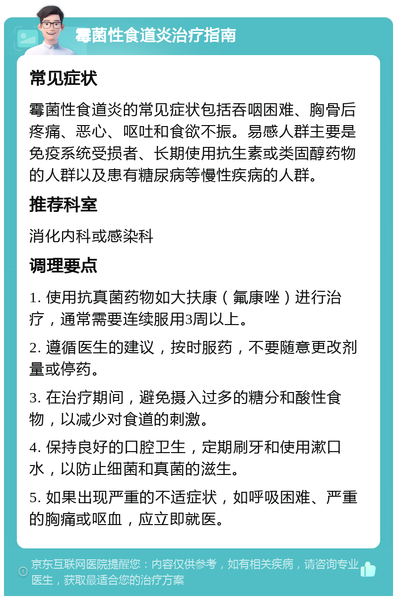 霉菌性食道炎治疗指南 常见症状 霉菌性食道炎的常见症状包括吞咽困难、胸骨后疼痛、恶心、呕吐和食欲不振。易感人群主要是免疫系统受损者、长期使用抗生素或类固醇药物的人群以及患有糖尿病等慢性疾病的人群。 推荐科室 消化内科或感染科 调理要点 1. 使用抗真菌药物如大扶康（氟康唑）进行治疗，通常需要连续服用3周以上。 2. 遵循医生的建议，按时服药，不要随意更改剂量或停药。 3. 在治疗期间，避免摄入过多的糖分和酸性食物，以减少对食道的刺激。 4. 保持良好的口腔卫生，定期刷牙和使用漱口水，以防止细菌和真菌的滋生。 5. 如果出现严重的不适症状，如呼吸困难、严重的胸痛或呕血，应立即就医。