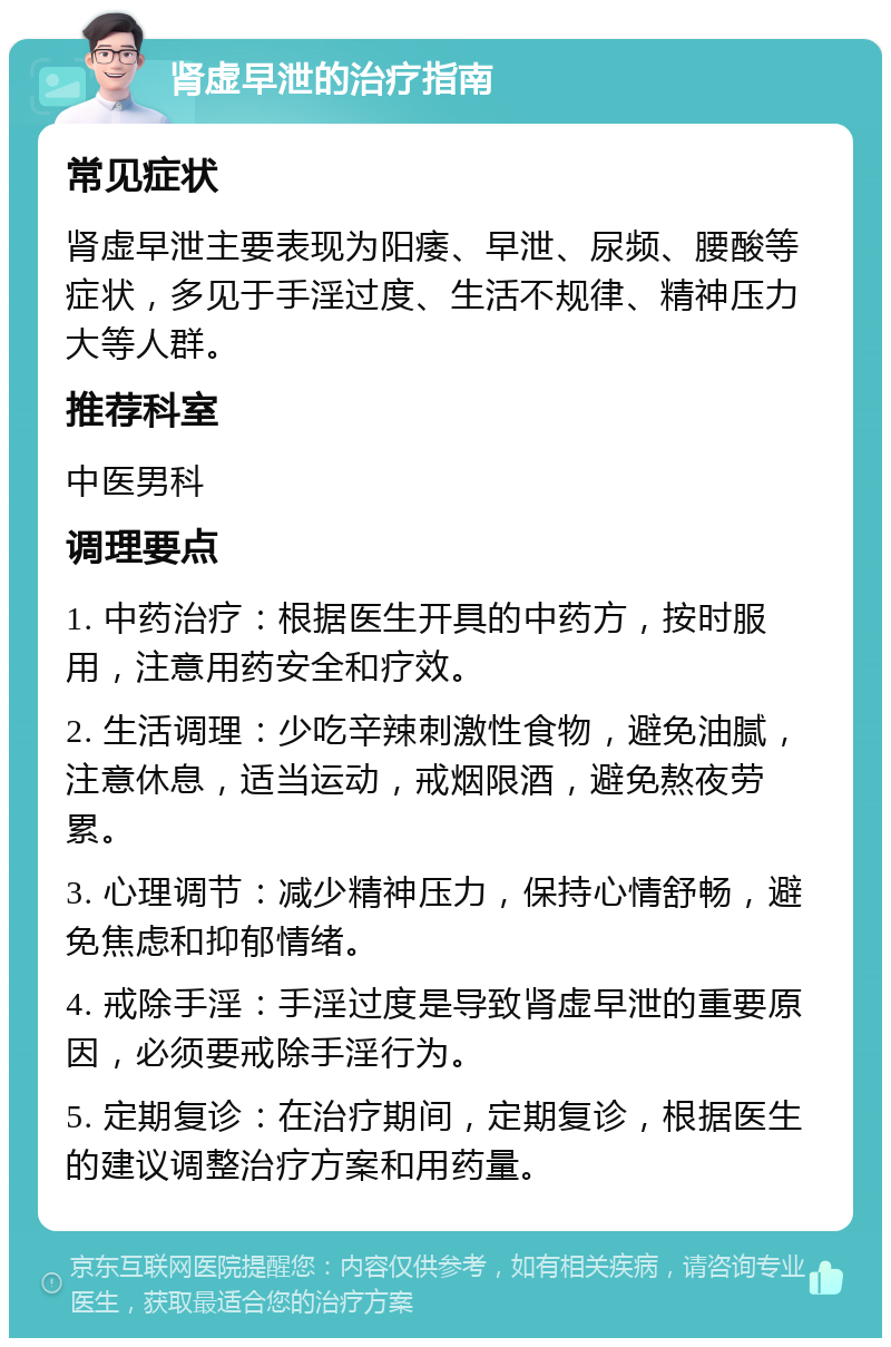 肾虚早泄的治疗指南 常见症状 肾虚早泄主要表现为阳痿、早泄、尿频、腰酸等症状，多见于手淫过度、生活不规律、精神压力大等人群。 推荐科室 中医男科 调理要点 1. 中药治疗：根据医生开具的中药方，按时服用，注意用药安全和疗效。 2. 生活调理：少吃辛辣刺激性食物，避免油腻，注意休息，适当运动，戒烟限酒，避免熬夜劳累。 3. 心理调节：减少精神压力，保持心情舒畅，避免焦虑和抑郁情绪。 4. 戒除手淫：手淫过度是导致肾虚早泄的重要原因，必须要戒除手淫行为。 5. 定期复诊：在治疗期间，定期复诊，根据医生的建议调整治疗方案和用药量。