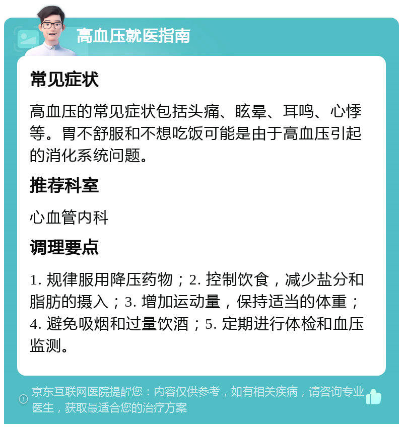 高血压就医指南 常见症状 高血压的常见症状包括头痛、眩晕、耳鸣、心悸等。胃不舒服和不想吃饭可能是由于高血压引起的消化系统问题。 推荐科室 心血管内科 调理要点 1. 规律服用降压药物；2. 控制饮食，减少盐分和脂肪的摄入；3. 增加运动量，保持适当的体重；4. 避免吸烟和过量饮酒；5. 定期进行体检和血压监测。